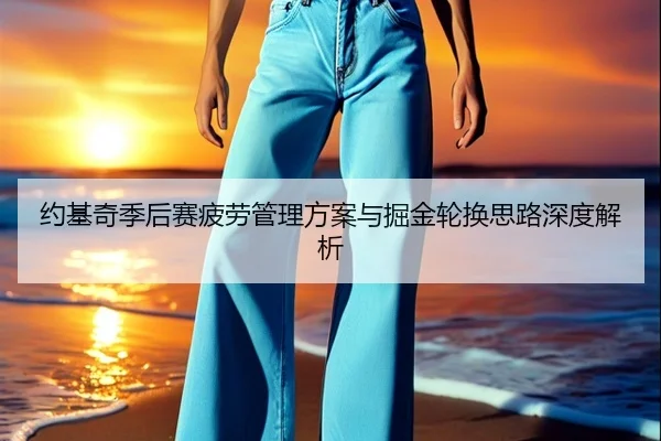 约基奇季后赛疲劳管理方案与掘金轮换思路深度解析