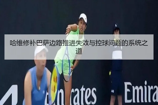 哈维修补巴萨边路推进失效与控球问题的系统之道